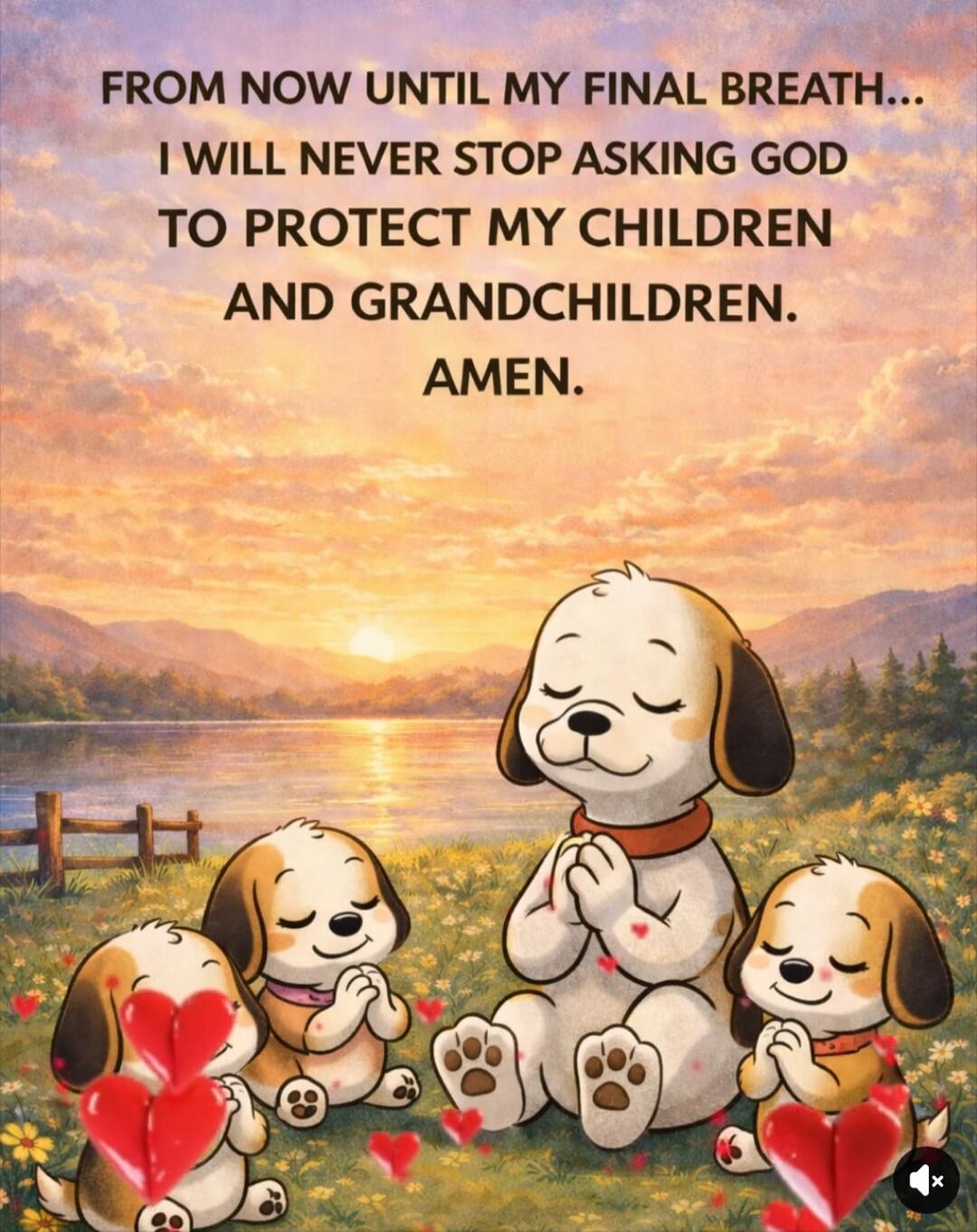 FROM NOW UNTIL MY FINAL BREATH... I WILL NEVER STOP ASKING GOD TO PROTECT MY CHILDREN AND GRANDCHILDREN. AMEN.