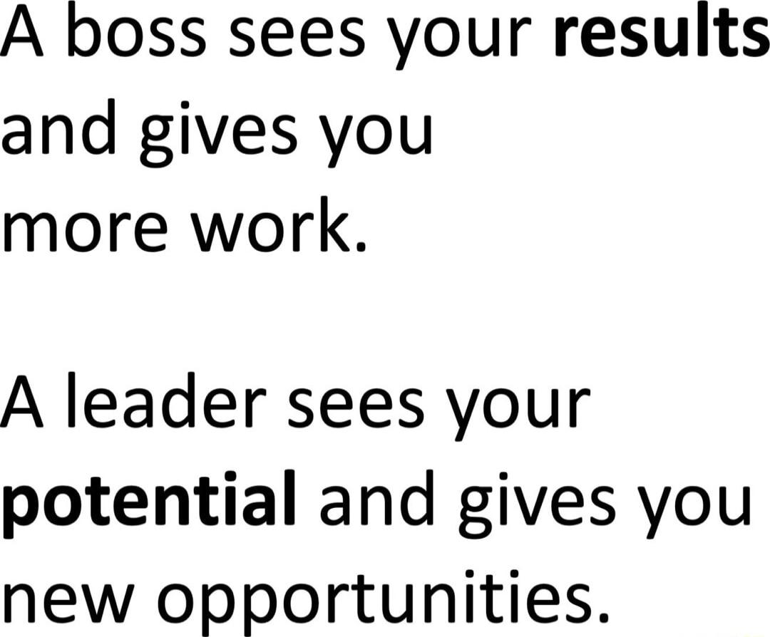 A boss sees your results and gives you more work A leader sees your potential and gives you new opportunities