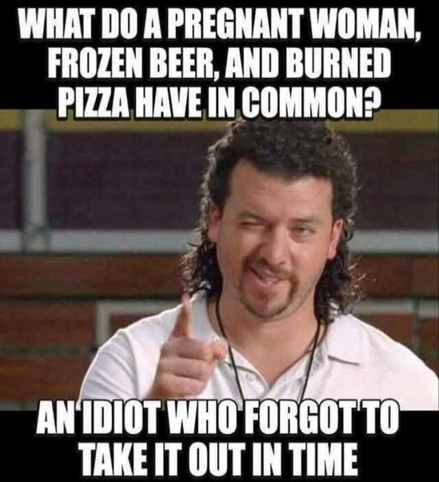 WHAT DO A PREGNANT WOMAN, FROZEN BEER, AND BURNED PIZZA HAVE IN COMMON? AN IDIOT WHO FORGOT TO TAKE IT OUT IN TIME