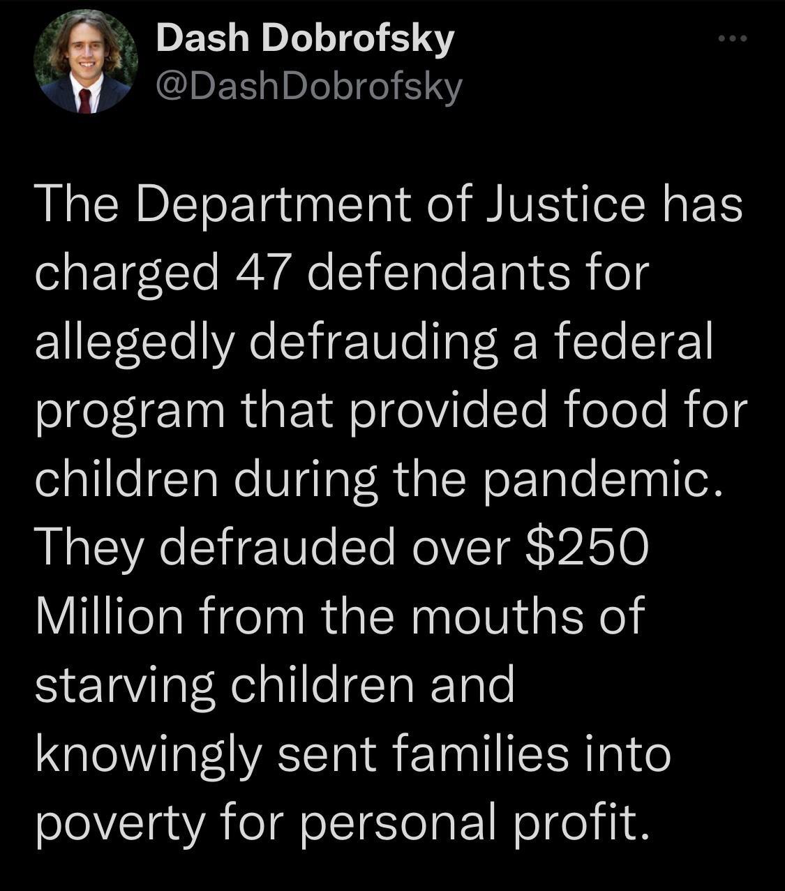 Dash Dobrofsky DashDobrofsky The Department of Justice has charged 47 defendants for allegedly defrauding a federal Slfe L IR E A o olYioToReloTe B el children during the pandemic They defrauded over 250 Million from the mouths of starving children and knowingly sent families into poverty for personal profit