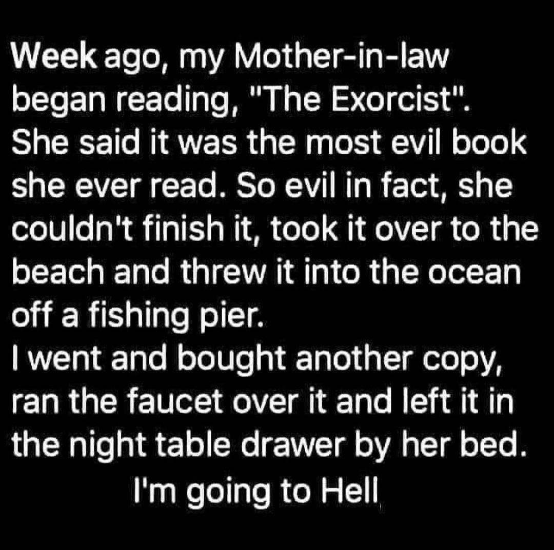 Week ago my Mother in law T ELNEE e TaTe MR 1 R ST w1 G She said it was the most evil book S CREVET CETe RESTO N1V T I 210 M 1 couldnt finish it took it over to the EET IO R QIR AT R QIR ET off a fishing pier went and bought another copy ELRGER EVE Rl Ty Te B 1 1 8 the night table drawer by her bed Im going to Hell