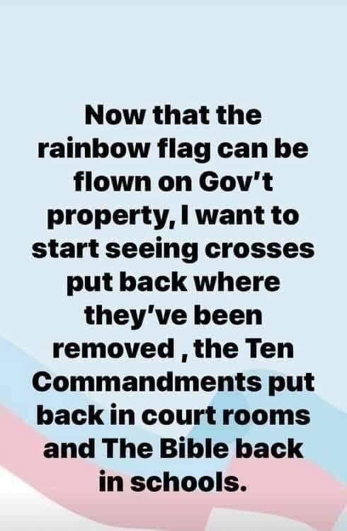 Now that the rainbow flag can be flown on Govt property l want to start seeing crosses put back where theyve been removed the Ten Commandments put back in court rooms and The Bible back in schools