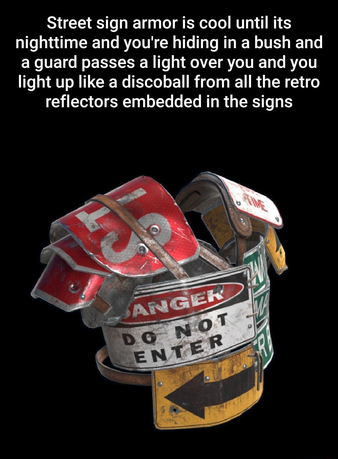Street sign armor is cool until its nighttime and youre hiding in a bush and a guard passes a light over you and you light up like a discoball from all the retro reflectors embedded in the signs