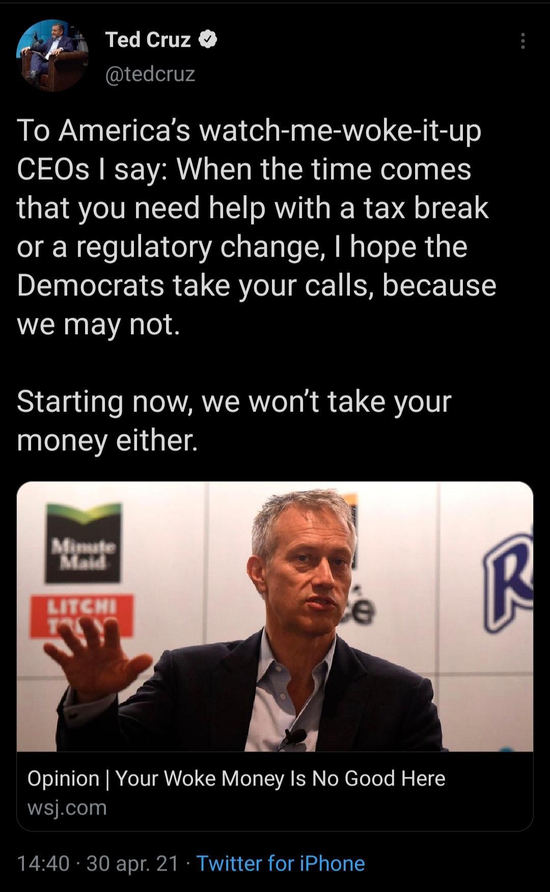 Ted Cruz TeelVV To Americas watch me woke it up CEOs say When the time comes that you need help with a tax break or a regulatory change hope the Democrats take your calls because we may not Starting now we wont take your money either Opinion Your Woke Money Is No Good Here WA Relelpe 1440 30 apr 21 Twitter for iPhone