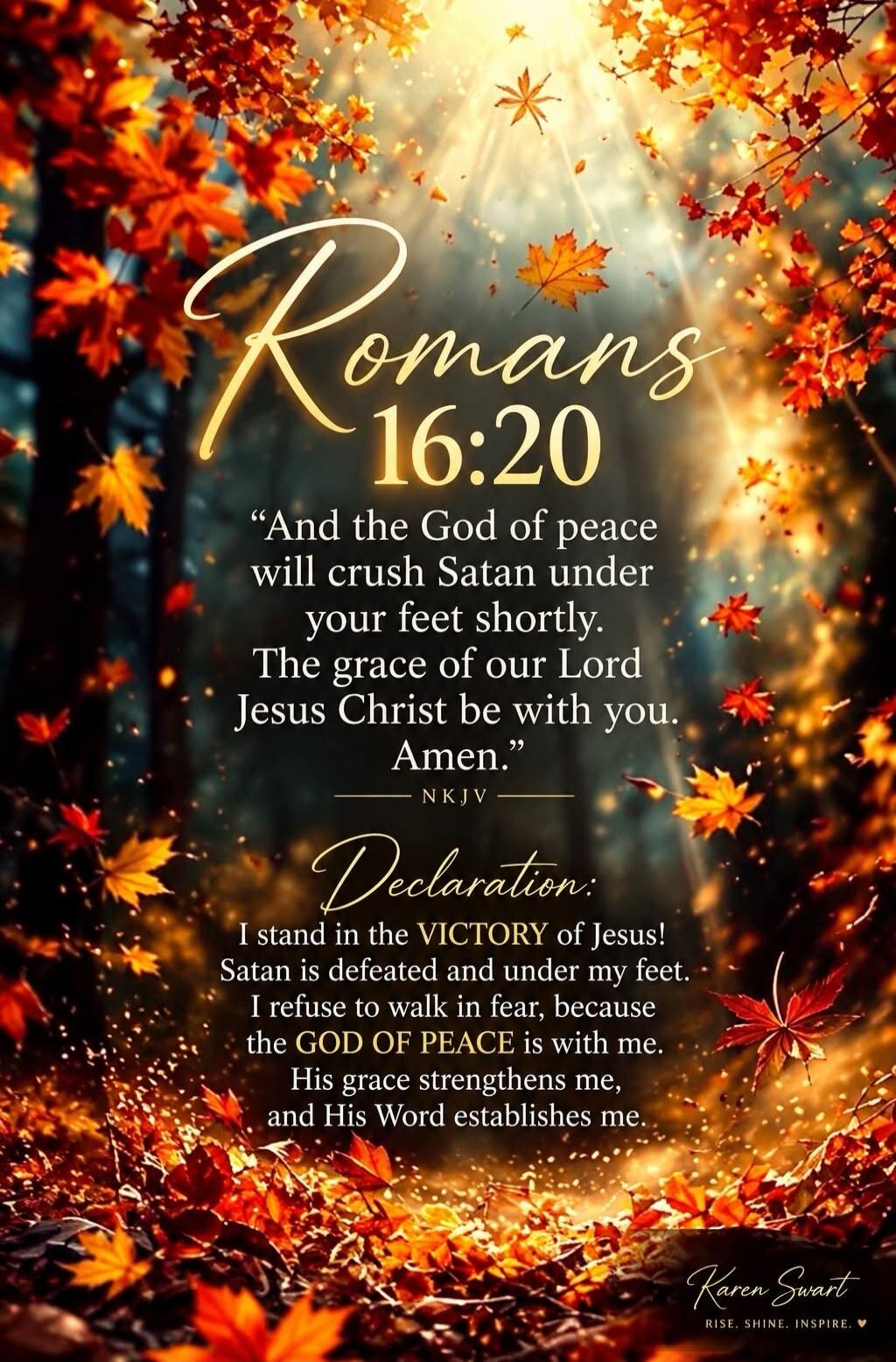 Romans 16:20 And the God of peace will crush Satan under your feet shortly. The grace of our Lord Jesus Christ be with you. Amen. NKJV Declaration: I stand in the VICTORY of Jesus! Satan is defeated and under my feet. I refuse to walk in fear, because the GOD OF PEACE is with me. His grace strengthens me, and His Word establishes me. Karen Swart