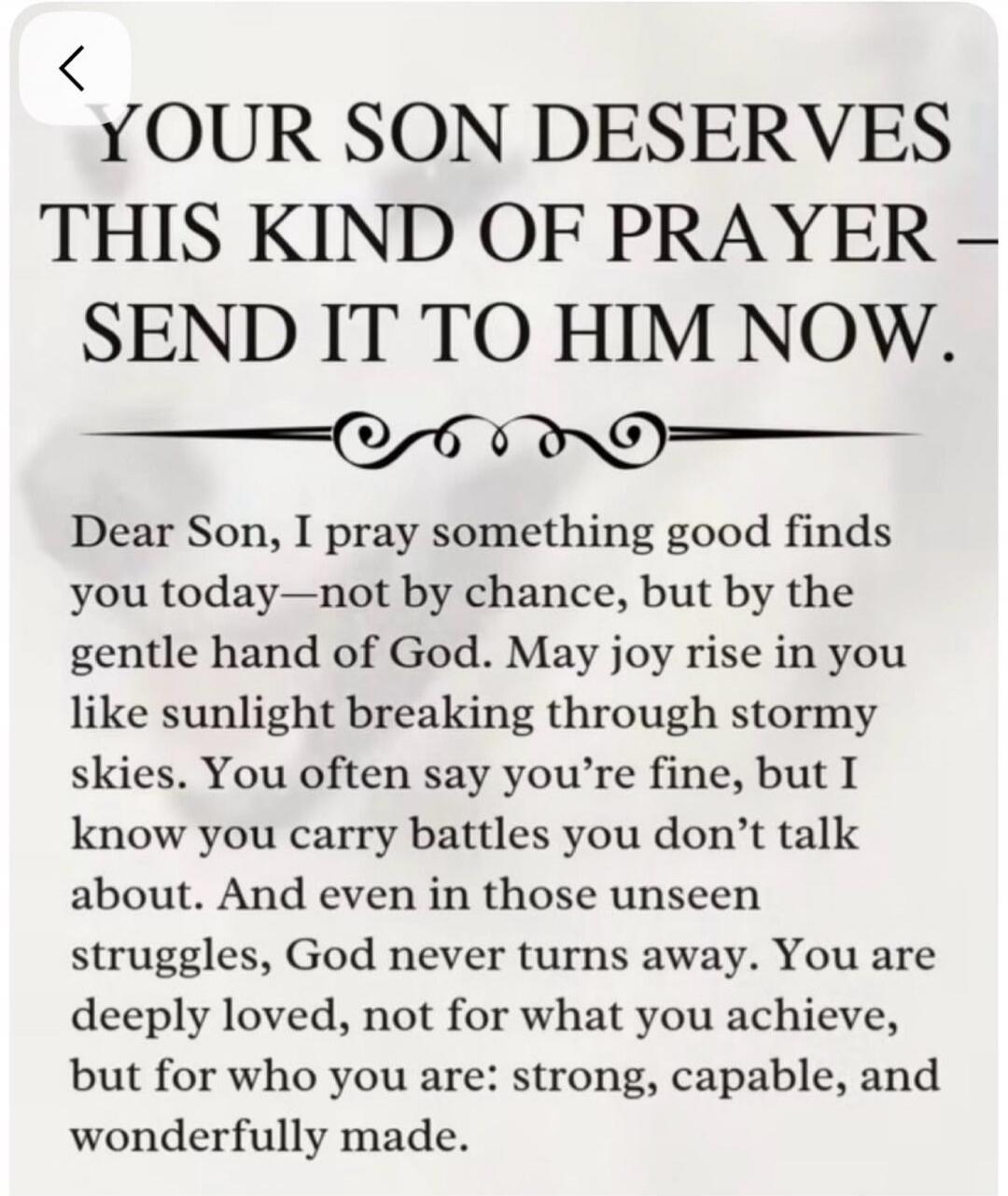 YOUR SON DESERVES THIS KIND OF PRAYER - SEND IT TO HIM NOW. Dear Son, I pray something good finds you today - not by chance, but by the gentle hand of God. May joy rise in you like sunlight breaking through stormy skies. You often say you're fine, but I know you carry battles you don't talk about. And even in those unseen struggles, God never turns