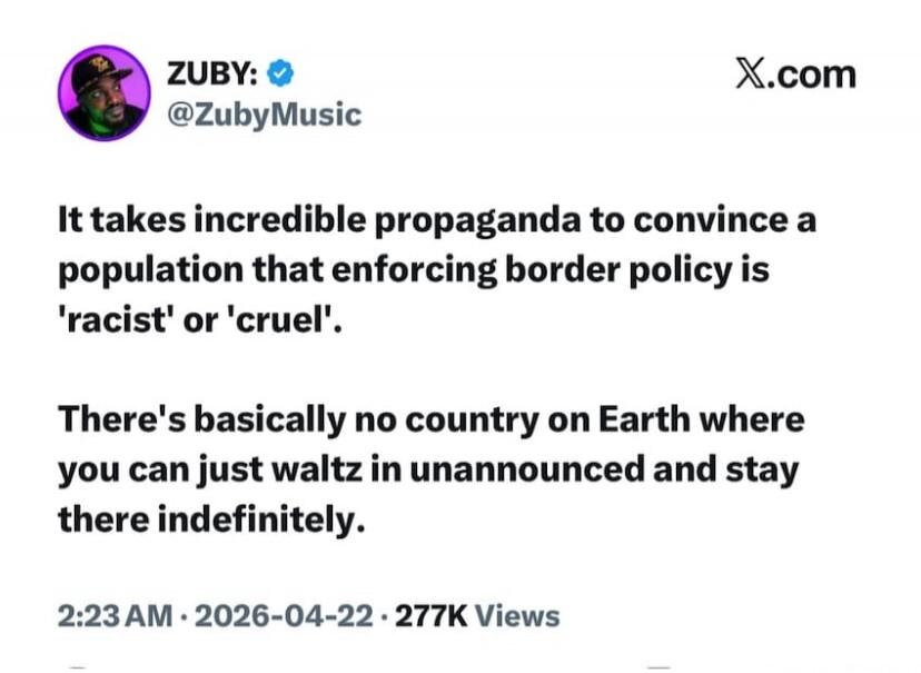 ZUBY: @ZubyMusic X.com It takes incredible propaganda to convince a population that enforcing border policy is 'racist' or 'cruel'. There's basically no country on Earth where you can just waltz in unannounced and stay there indefinitely. 2:23 AM · 2026-04-22 · 277K Views