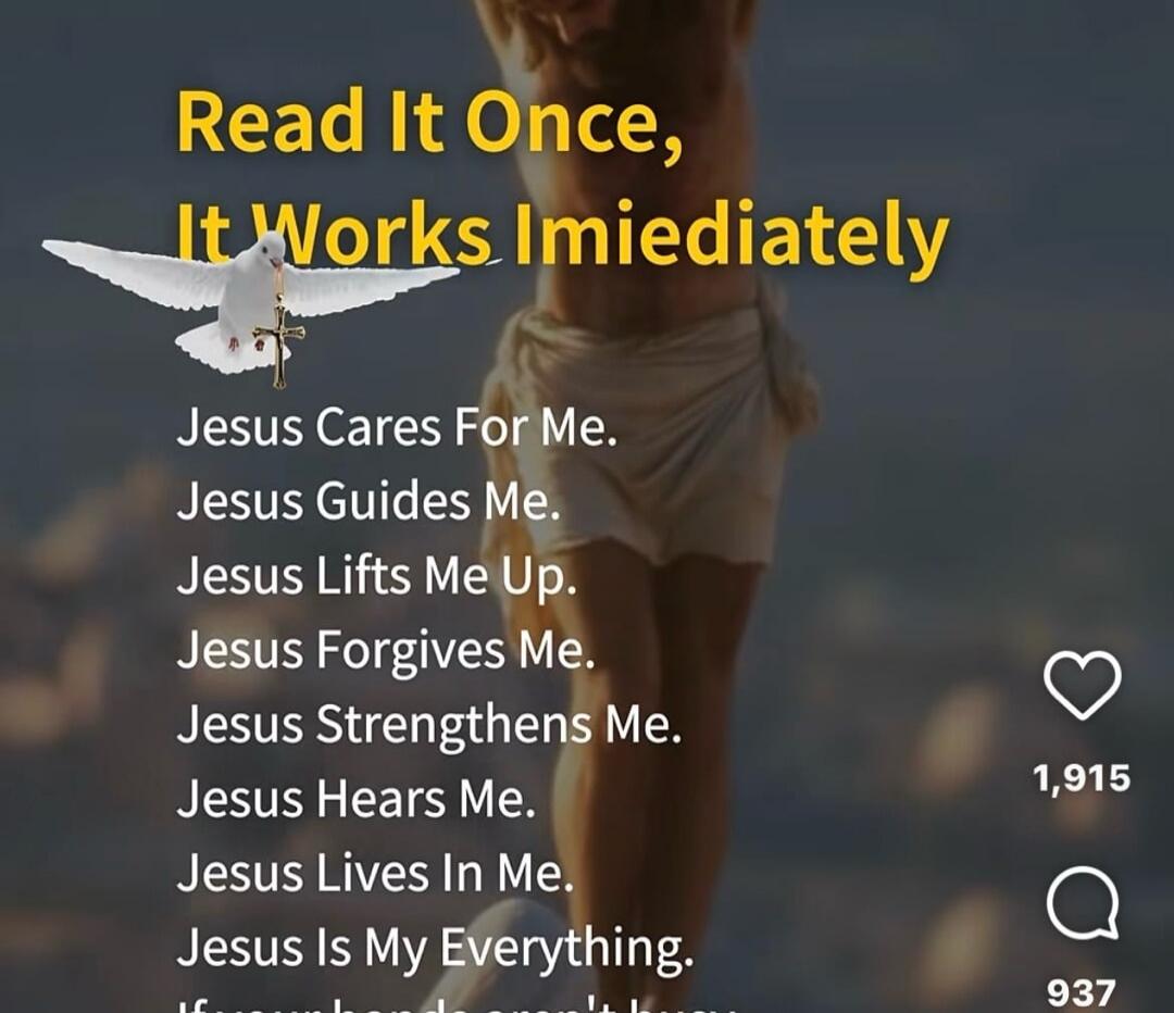 Read It Once, It Works Immediately. Jesus Cares For Me. Jesus Guides Me. Jesus Lifts Me Up. Jesus Forgives Me. Jesus Strengthens Me. Jesus Hears Me. Jesus Lives In Me. Jesus Is My Everything.