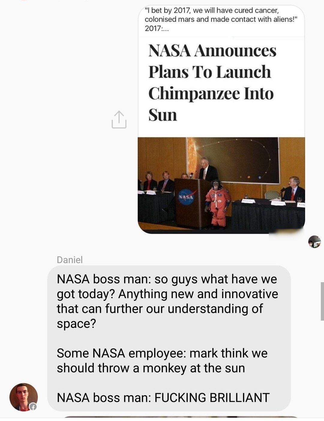 s Another Fucking Group AN O 1 bt by 2017 we wil ave cured cance colonised mars and made contact with alensi 2017 NASA Announces Plans To Launch Chimpanzee Into Sun Daniel NASA boss man so guys what have we got today Anything new and innovative that can further our understanding of space Some NASA employee mark think we should throw a monkey at the sun 0 NASA boss man FUCKING BRILLIANT o AR O