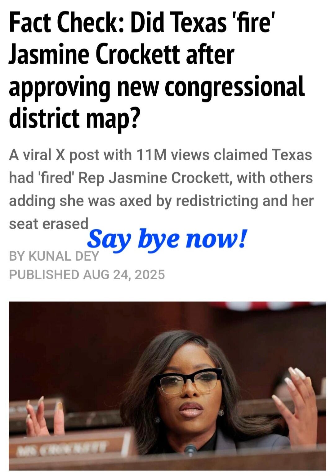 Fact Check: Did Texas 'fire' Jasmine Crockett after approving new congressional district map? A viral X post with 11M views claimed Texas had 'fired' Rep Jasmine Crockett, with others adding she was axed by redistricting and her seat erased BY KUNAL DEV PUBLISHED AUG 24, 2025
Say bye now!