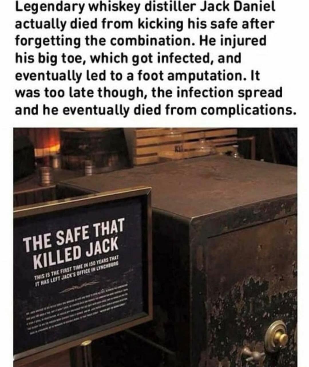 Legendary whiskey distiller Jack Daniel actually died from kicking his safe after forgetting the combination He injured his big toe which got infected and eventually led to a foot amputation It was too late though the infection spread and he eventually died from complications