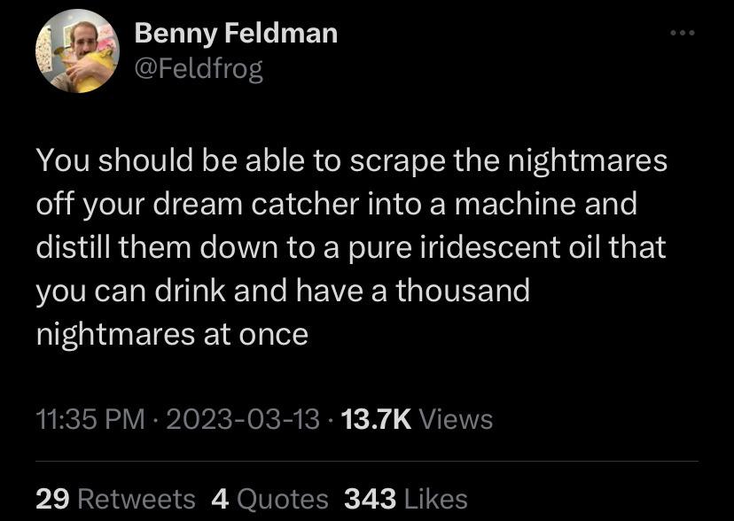 Benny Feldman Feldfrog You should be able to scrape the nightmares off your dream catcher into a machine and distill them down to a pure iridescent oil that you can drink and have a thousand nightmares at once 1135 PM 2023 03 13 137K Views p 1 RERVEEICR Jo Ve CEg 7 JRITCH