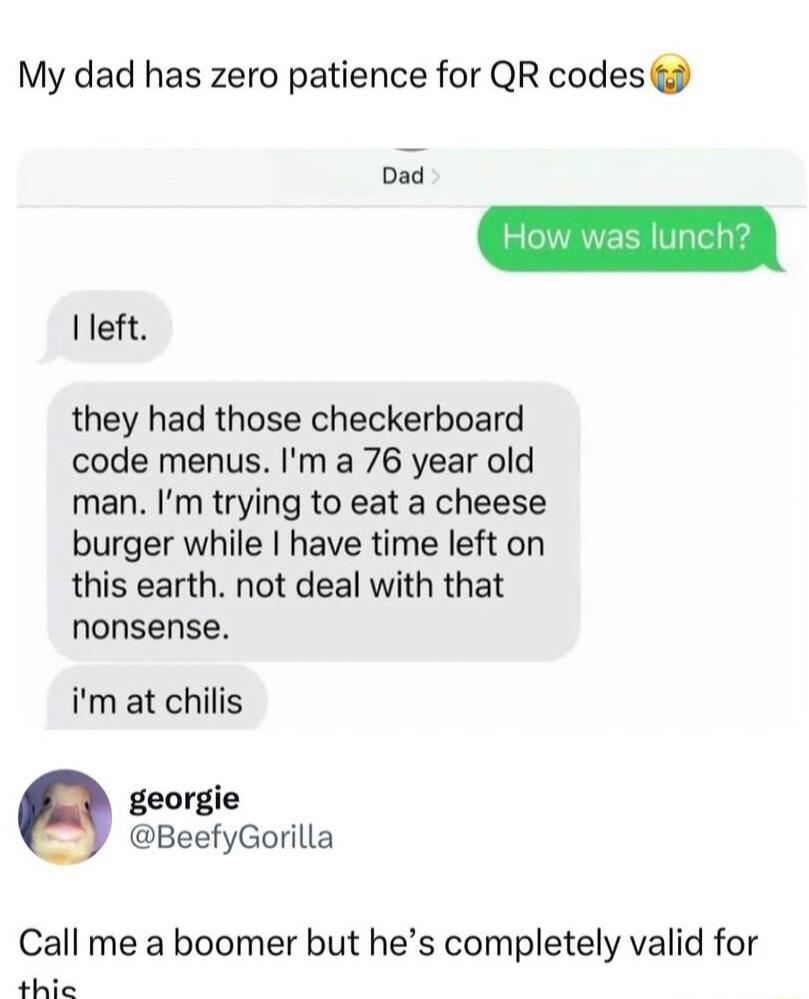 My dad has zero patience for QR codes. How was lunch? I left. They had those checkerboard code menus. I'm a 76 year old man. I'm trying to eat a cheeseburger while I have time left on this earth. Not deal with that nonsense. I'm at Chilis. Call me a boomer but he's completely valid for this.