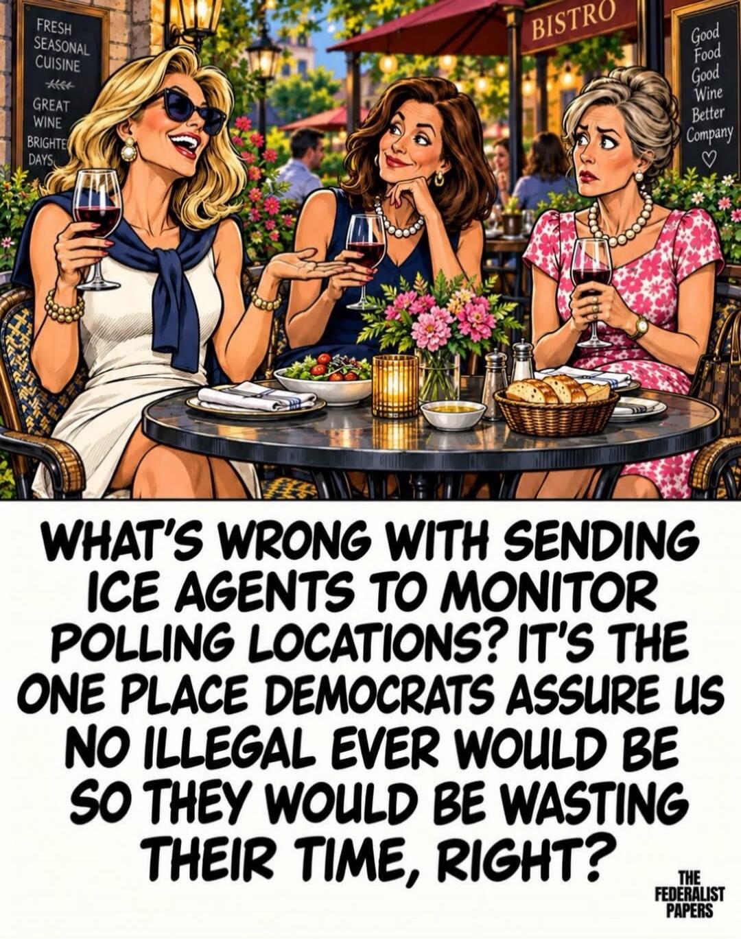FRESH SEASONAL CUISINE. GREAT WINE. BRIGHTER DAYS. BISTRO. Good Food, Good Wine, Better Company. WHAT'S WRONG WITH SENDING ICE AGENTS TO MONITOR POLLING LOCATIONS? IT'S THE ONE PLACE DEMOCRATS ASSURE US NO ILLEGAL EVER WOULD BE SO THEY WOULD BE WASTING THEIR TIME, RIGHT? THE FEDERALIST PAPERS.