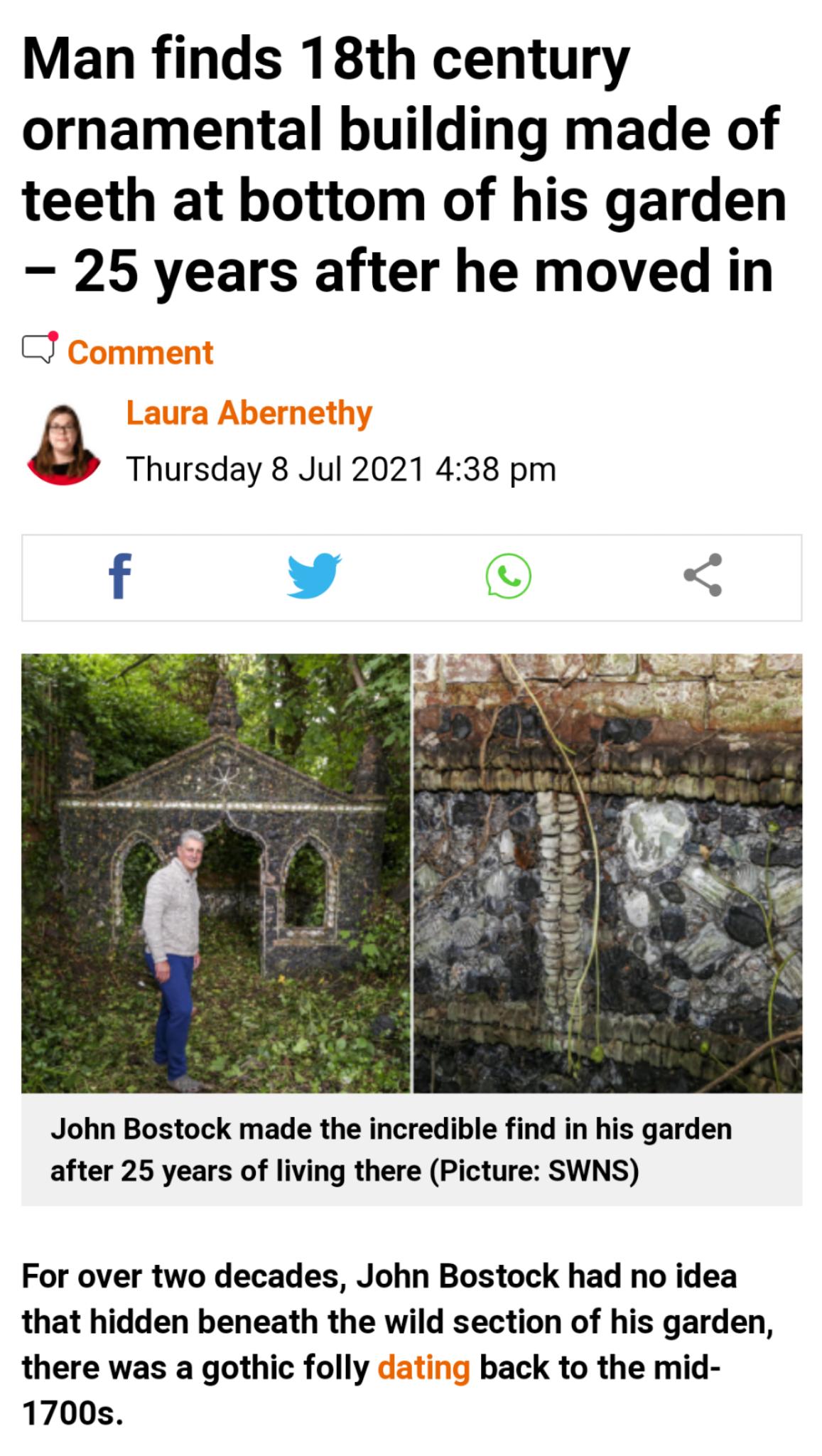 Man finds 18th century ornamental building made of teeth at bottom of his garden 25 years after he moved in J Thursday 8 Jul 2021 438 pm f Y T o V e S g 3 el Y Y John Bostock made the incredible find in his garden after 25 years of living there Picture SWNS For over two decades John Bostock had no idea that hidden beneath the wild section of his garden there was a gothic folly back to the mid 1700