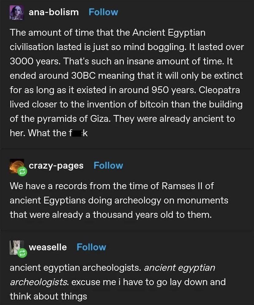 ana bolism Follow The amount of time that the Ancient Egyptian civilisation lasted is just so mind boggling It lasted over 3000 years Thats such an insane amount of time It ended around 30BC meaning that it will only be extinct for as long as it existed in around 950 years Cleopatra lived closer to the invention of bitcoin than the building of the pyramids of Giza They were already ancient to her 
