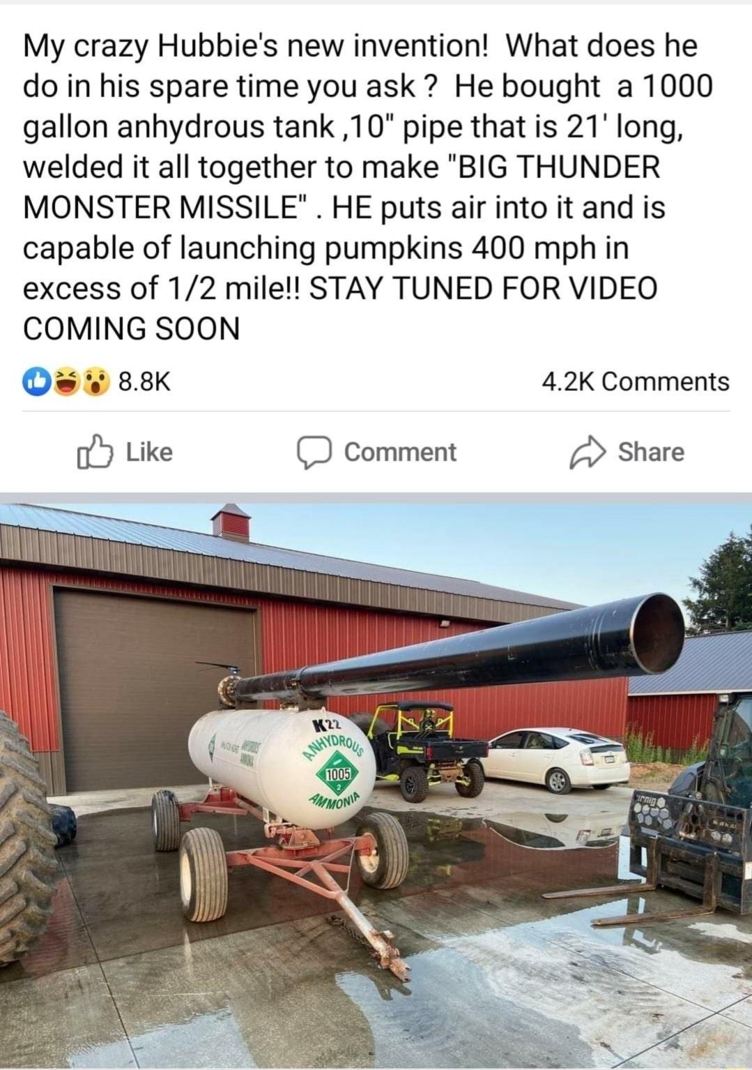 My crazy Hubbies new invention What does he do in his spare time you ask He bought a 1000 gallon anhydrous tank 10 pipe that is 21 long welded it all together to make BIG THUNDER MONSTER MISSILE HE puts air into it and is capable of launching pumpkins 400 mph in excess of 12 mile STAY TUNED FOR VIDEO COMING SOON O 88K 42K Comments oY Like D comment Share