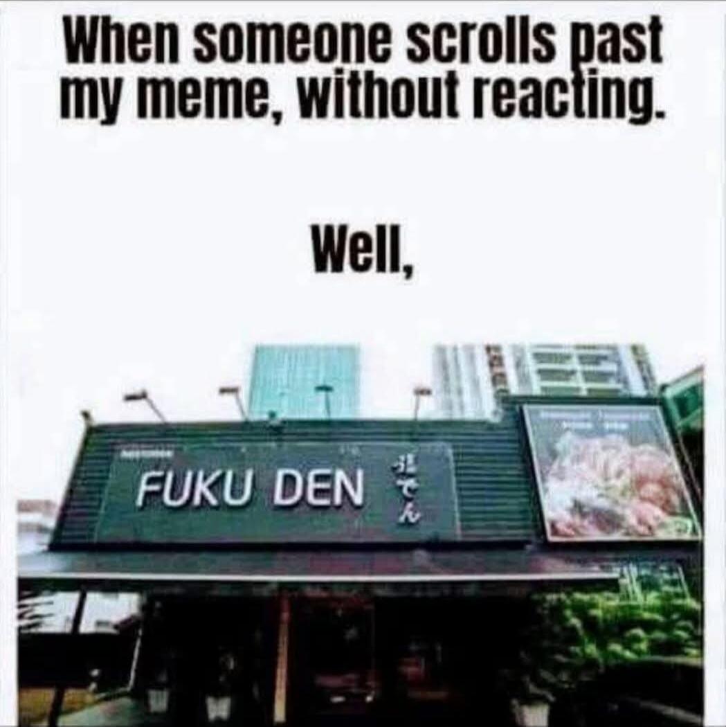 When someone scrolls past my meme, without reacting. Well, FUKU DEN
