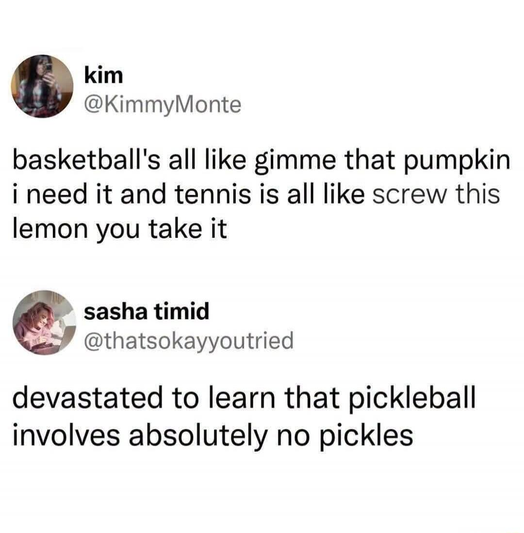 kim @KimmyMonte basketball's all like gimme that pumpkin i need it and tennis is all like screw this lemon you take it sasha timid @thatsokayyoutried devastated to learn that pickleball involves absolutely no pickles