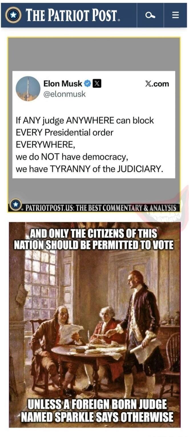 THE PATRIOT POST. Elon Musk @elonmusk X.com If ANY judge ANYWHERE can block EVERY Presidential order EVERYWHERE, we do NOT have democracy, we have TYRANNY of the JUDICIARY. PATRIOTPOST.US: THE BEST COMMENTARY & ANALYSIS AND ONLY THE CITIZENS OF THIS NATION SHOULD BE PERMITTED TO VOTE UNLESS A FOREIGN BORN JUDGE NAMED SPARKLE SAYS OTHERWISE