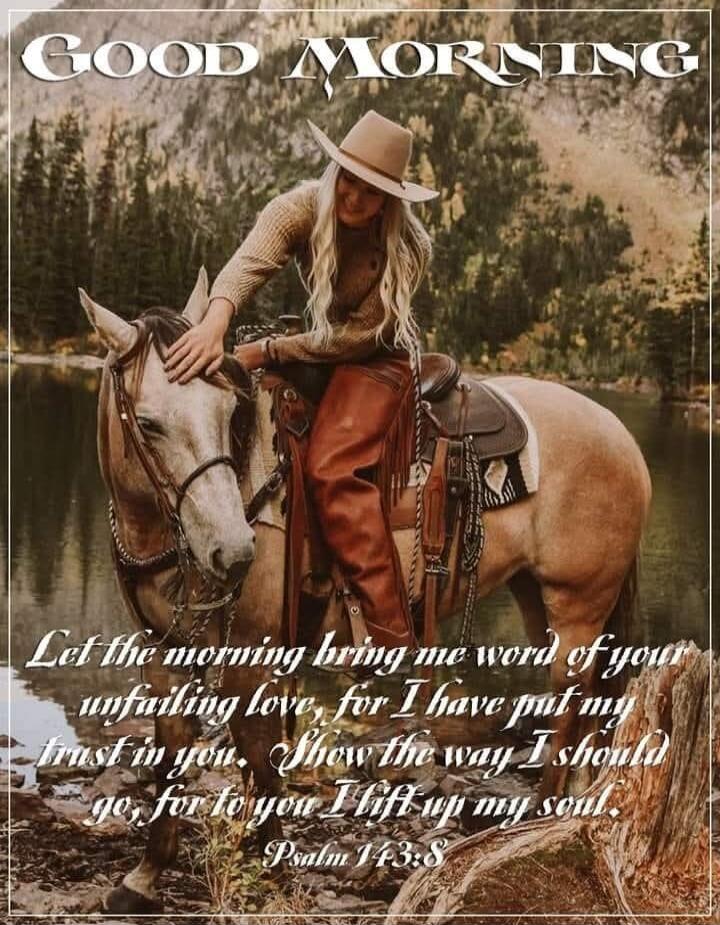 GOOD MORNING Let the morning bring me word of your unfailing love, for I have put my trust in you. Show the way I should go, for to you I lift up my soul. Psalm 143:8