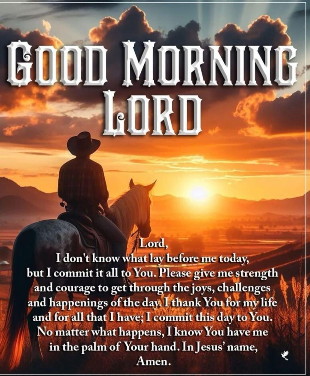 GOOD MORNING LORD Lord, I don't know what lay before me today, but I commit it all to You. Please give me strength and courage to get through the joys, challenges and happenings of the day. I thank You for my life and for all that I have; I commit this day to You. No matter what happens, I know You have me in the palm of Your hand. In Jesus' name, 