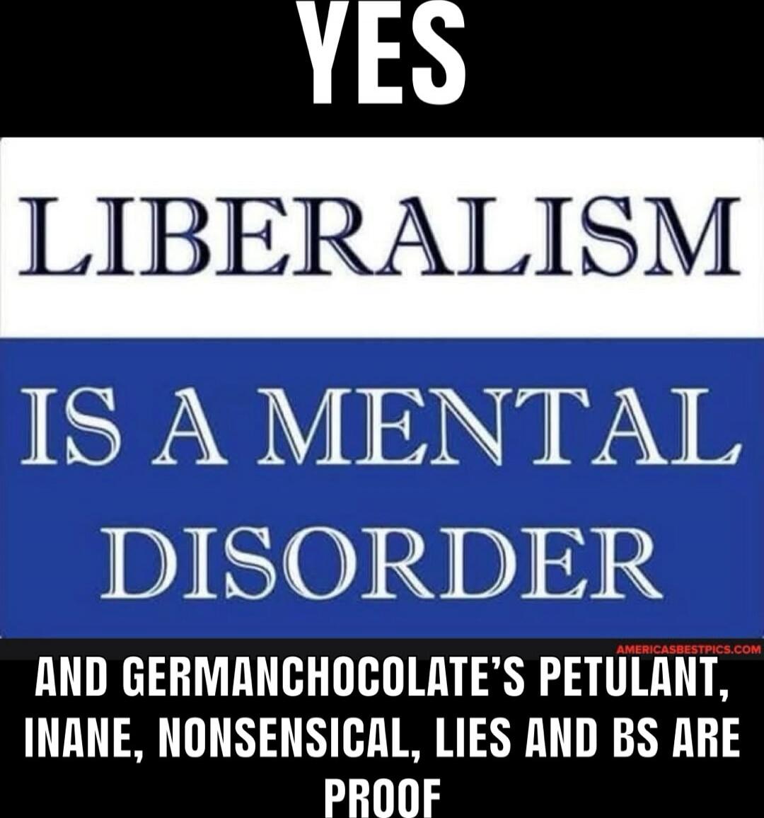 YES
LIBERALISM
IS A MENTAL DISORDER
AND GERMANCHOCHOLATE’S PETULANT, INANE, NONSENSICAL, LIES AND BS ARE PROOF