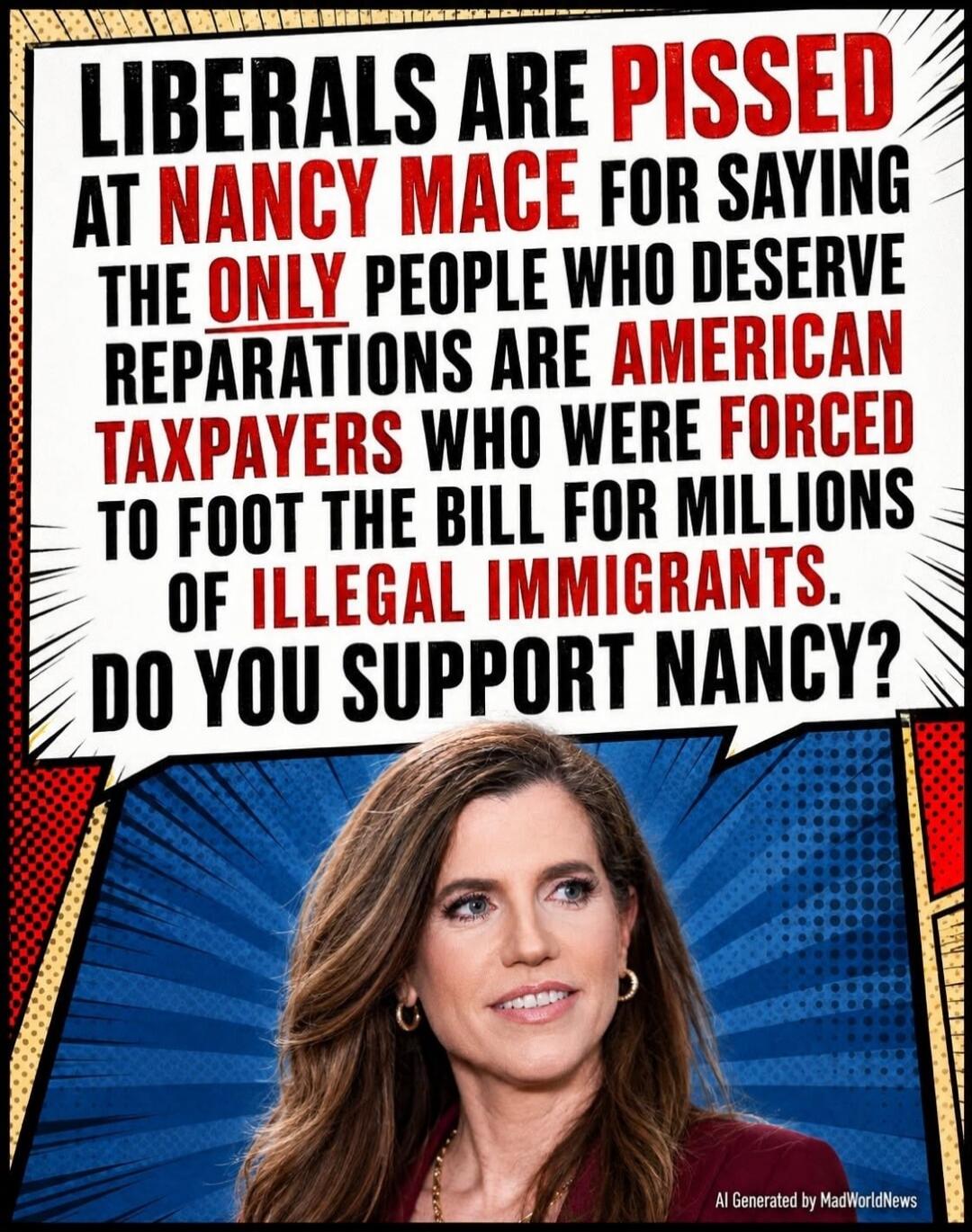 LIBERALS ARE PISSED AT NANCY MACE FOR SAYING THE ONLY PEOPLE WHO DESERVE REPARATIONS ARE AMERICAN TAXPAYERS WHO WERE FORCED TO FOOT THE BILL FOR MILLIONS OF ILLEGAL IMMIGRANTS. DO YOU SUPPORT NANCY?