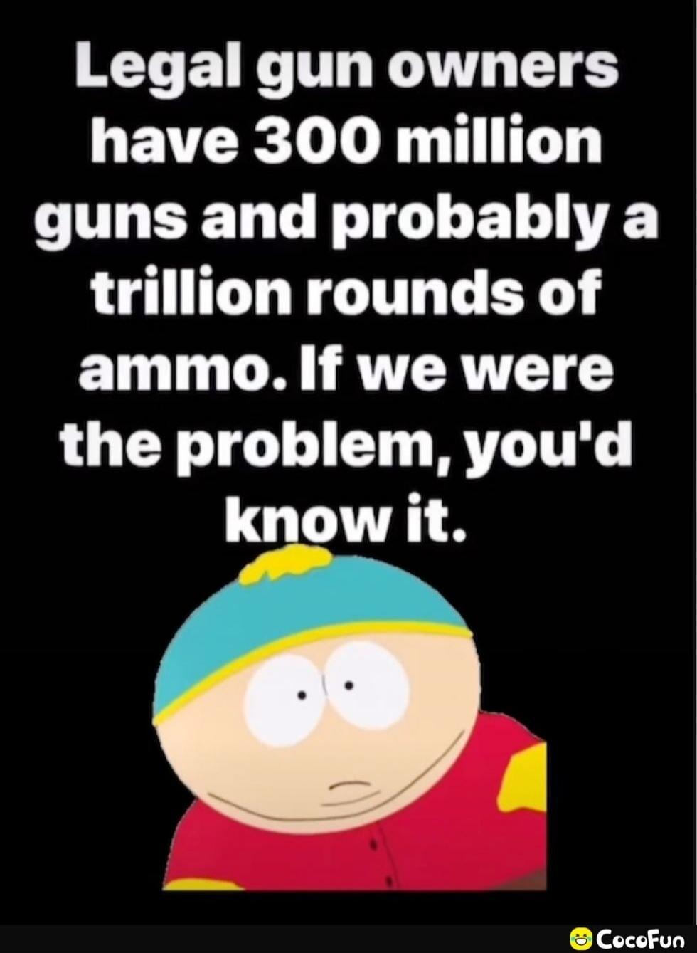 Legal gun owners have 300 million guns and probably a trillion rounds of ammo. If we were the problem, you'd know it.