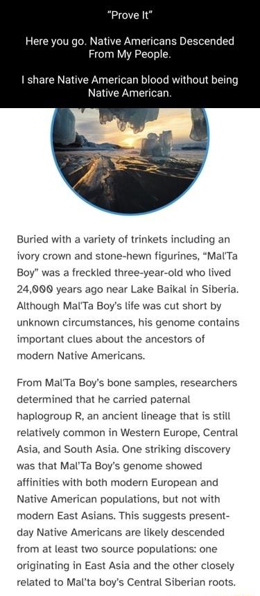 Prove It Here you go Native Americans Descended From My People share Native American blood without being Native American Buried with a variety of trinkets including an ivory crown and stone hewn figurines MalTa Boy was a freckled three year old who lived 24800 years ago near Lake Baikal in Siberia Although MalTa Boys life was cut short by unknown circumstances his genome contains important clues a