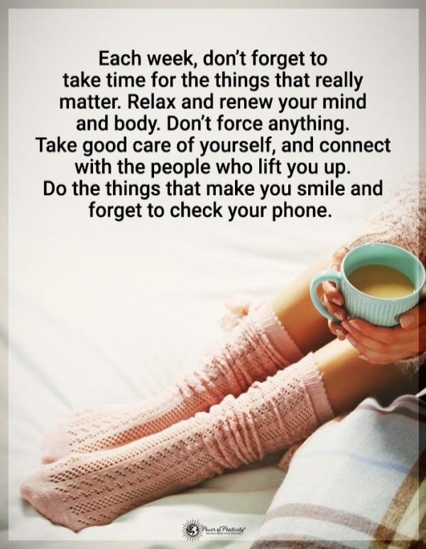 Each week, don’t forget to take time for the things that really matter. Relax and renew your mind and body. Don’t force anything. Take good care of yourself, and connect with the people who lift you up. Do the things that make you smile and forget to check your phone.