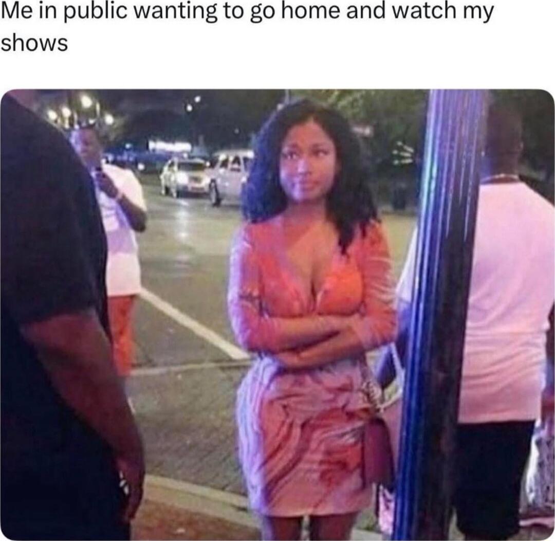 Me in public wanting to go home and watch my shows