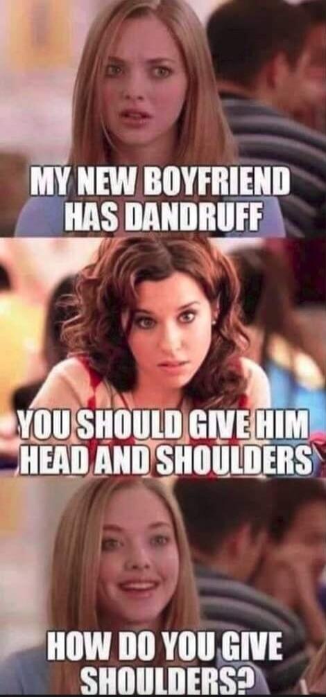 MY NEW BOYFRIEND HAS DANDRUFF YOU SHOULD GIVE HIM HEAD AND SHOULDERS HOW DO YOU GIVE SHOULDERS?