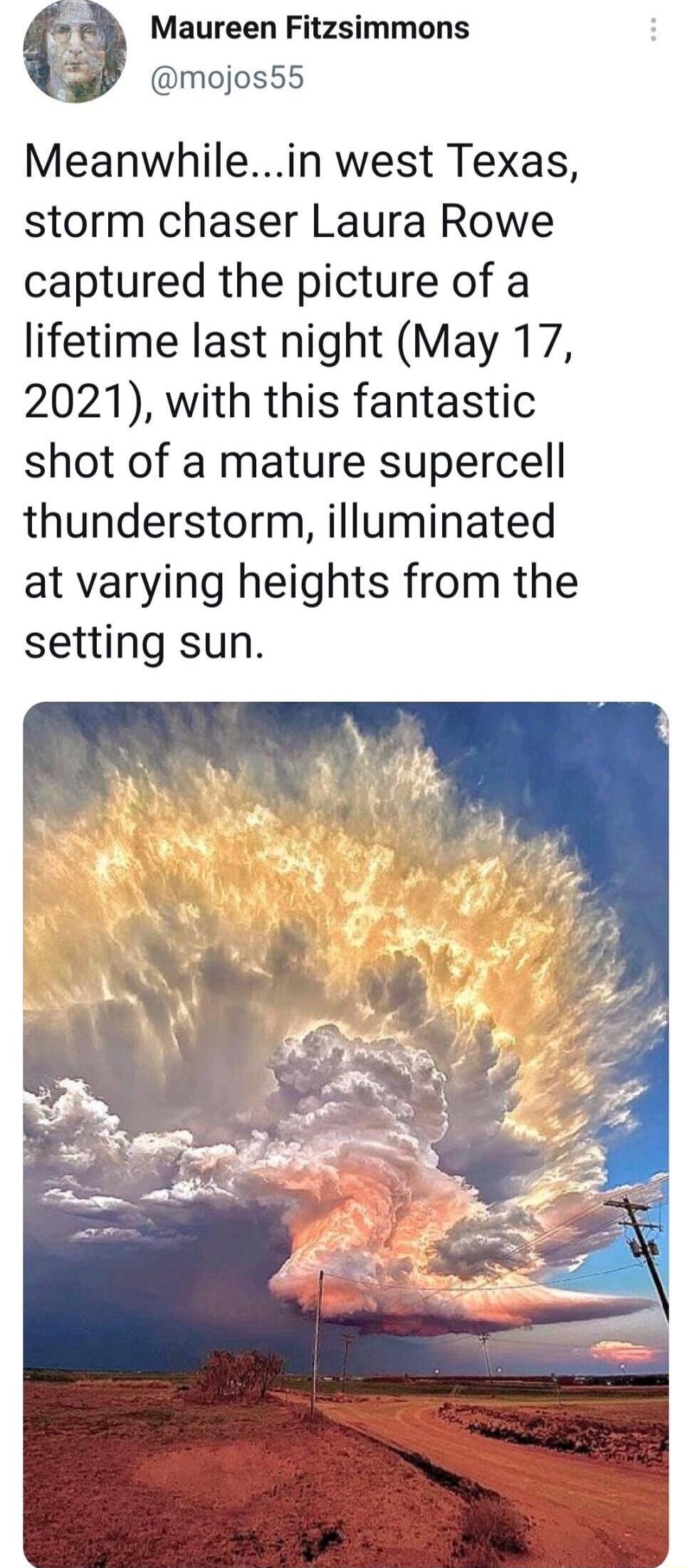 Maureen Fitzsimmons mojos55 Meanwhilein west Texas storm chaser Laura Rowe captured the picture of a lifetime last night May 17 2021 with this fantastic shot of a mature supercell thunderstorm illuminated at varying heights from the setting sun