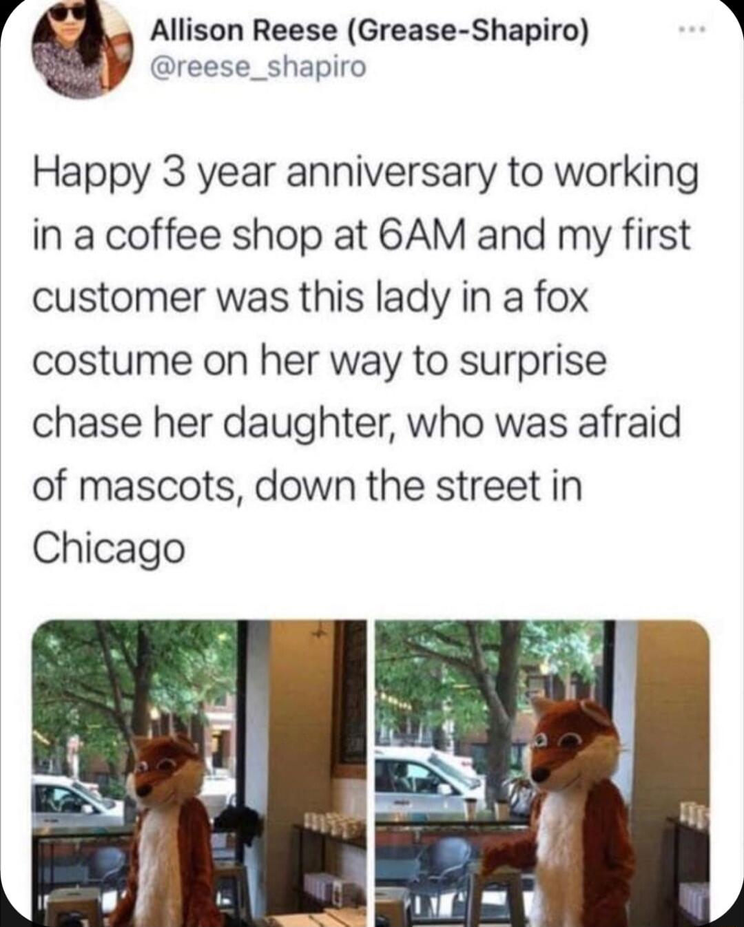 r Allison Reese Grease Shapiro dreese_shapiro Happy 3 year anniversary to working in a coffee shop at 6AM and my first customer was this lady in a fox costume on her way to surprise chase her daughter who was afraid of mascots down the street in Chicago