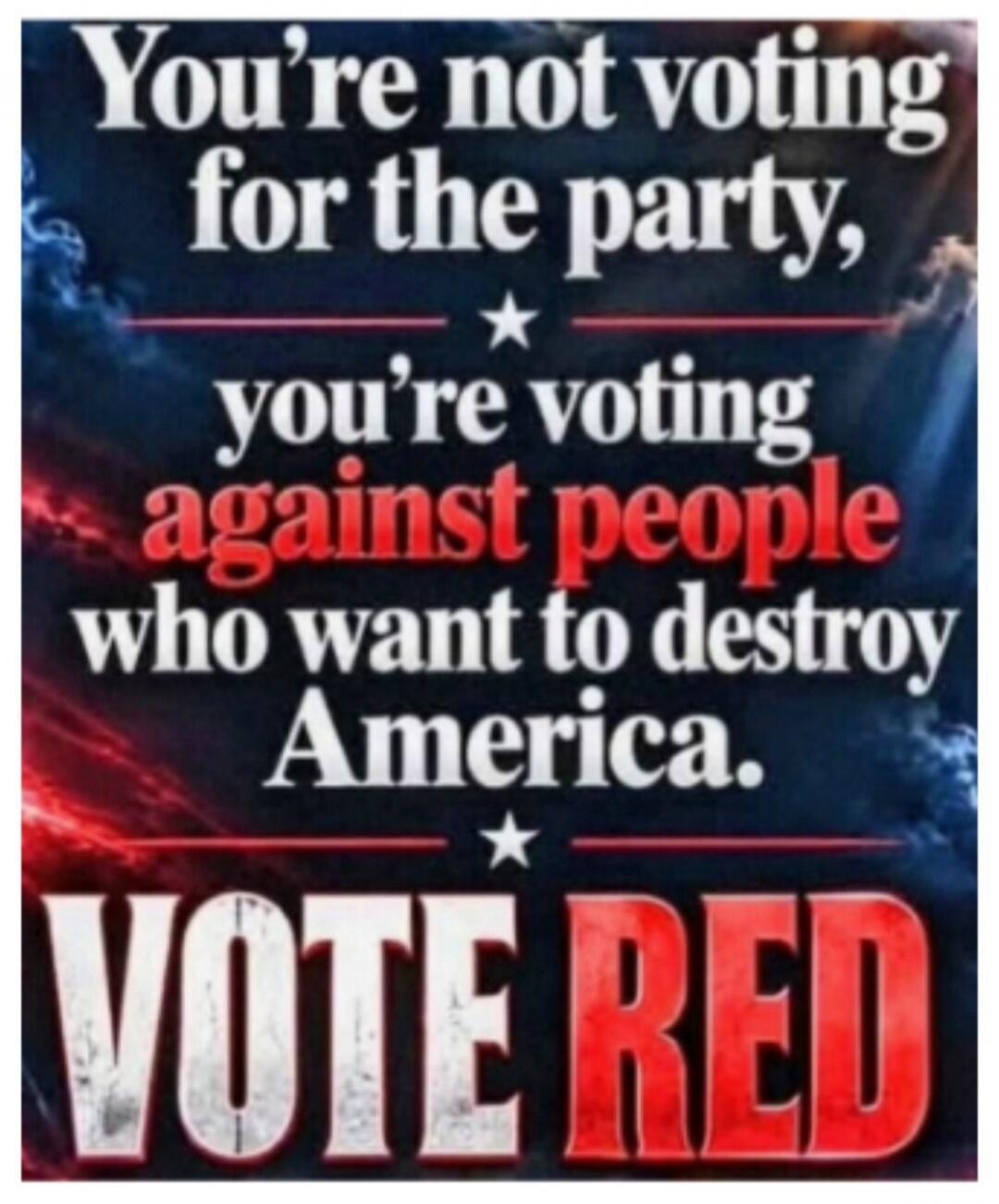 You're not voting for the party, you're voting against people who want to destroy America. Vote Red.