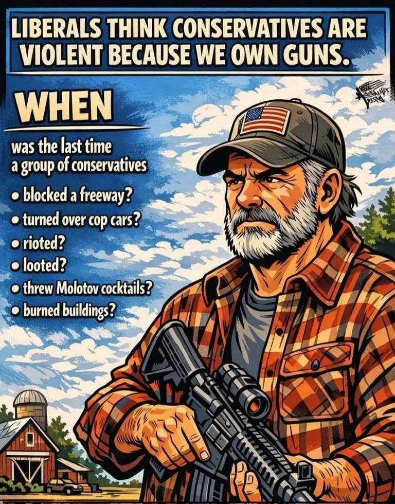 LIBERALS THINK CONSERVATIVES ARE VIOLENT BECAUSE WE OWN GUNS. WHEN was the last time a group of conservatives blocked a freeway? turned over cop cars? rioted? looted? threw Molotov cocktails? burned buildings?
