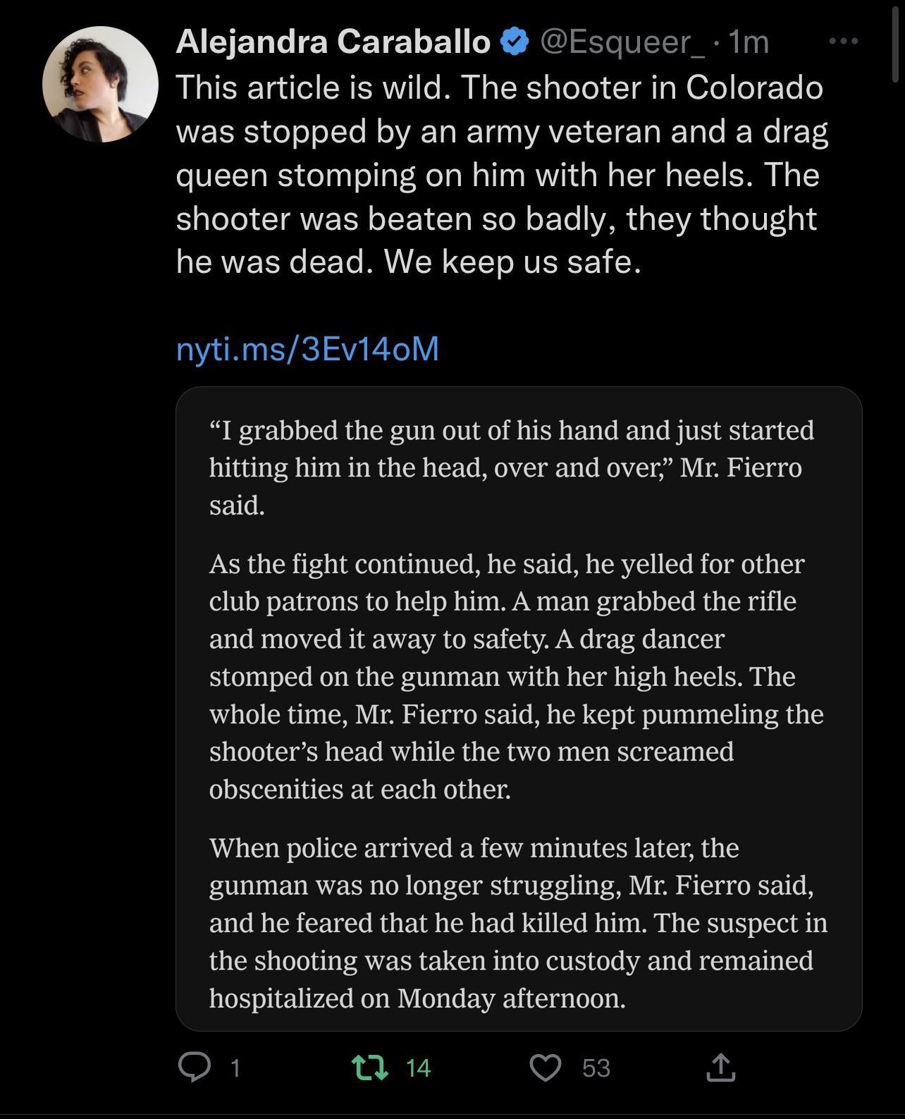 Alejandra Caraballo Esqueer 1m This article is wild The shooter in Colorado was stopped by an army veteran and a drag queen stomping on him with her heels The shooter was beaten so badly they thought he was dead We keep us safe nytims3EvidoM I grabbed the gun out of his hand and just started hitting him in the head over and over Mr Fierro said As the fight continued he said he yelled for other clu