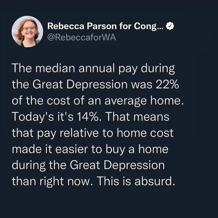 Rebecca Parson for Cong 7 RebeccaforWA The median annual pay during the Great Depression was 22 of the cost of an average home Todays its 14 That means that pay relative to home cost made it easier to buy a home during the Great Depression than right now This is absurd