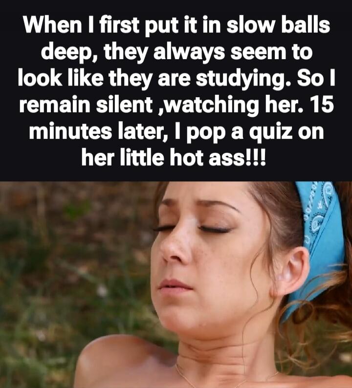 When I first put it in slow balls deep, they always seem to look like they are studying. So I remain silent, watching her. 15 minutes later, I pop a quiz on her little hot ass!!!