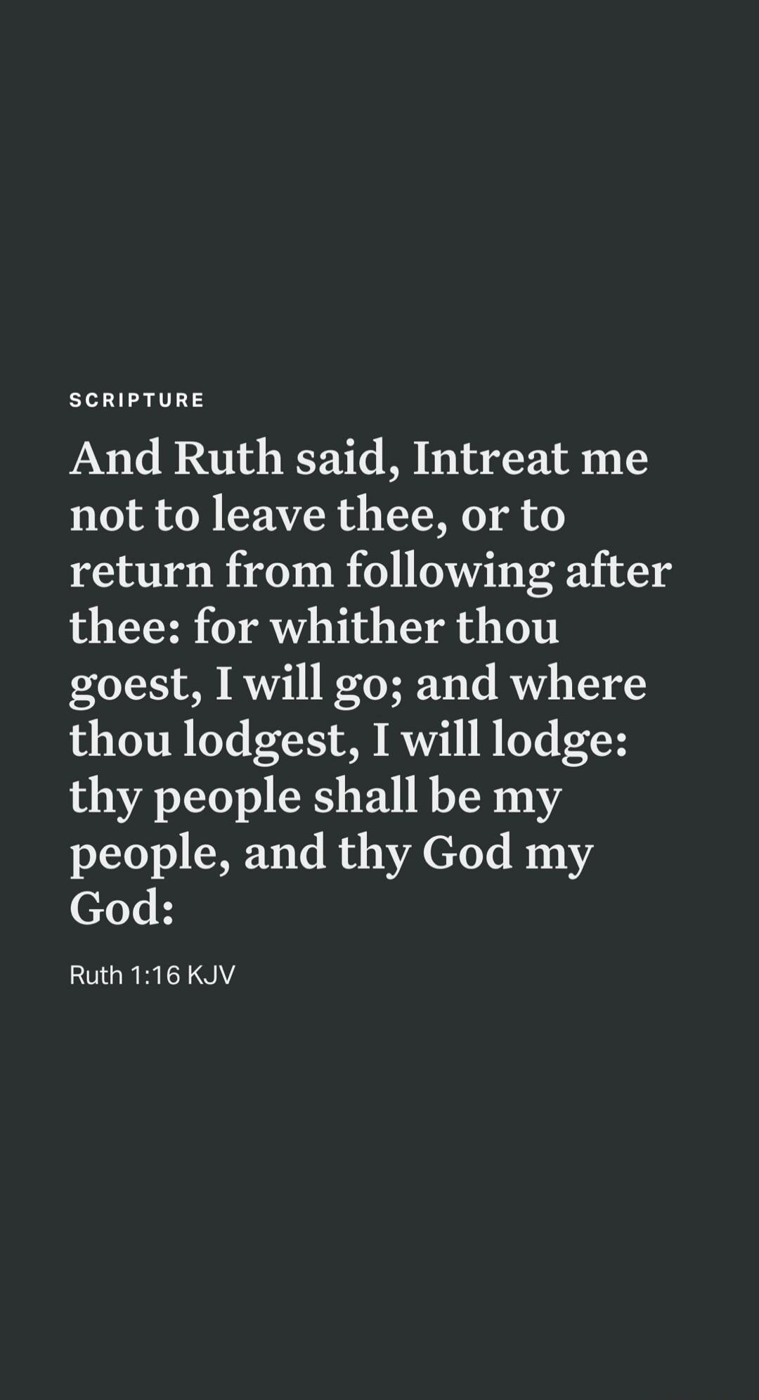 SCRIPTURE And Ruth said, Intreat me not to leave thee, or to return from following after thee: for whither thou goest, I will go; and where thou lodgest, I will lodge: thy people shall be my people, and thy God my God: Ruth 1:16 KJV