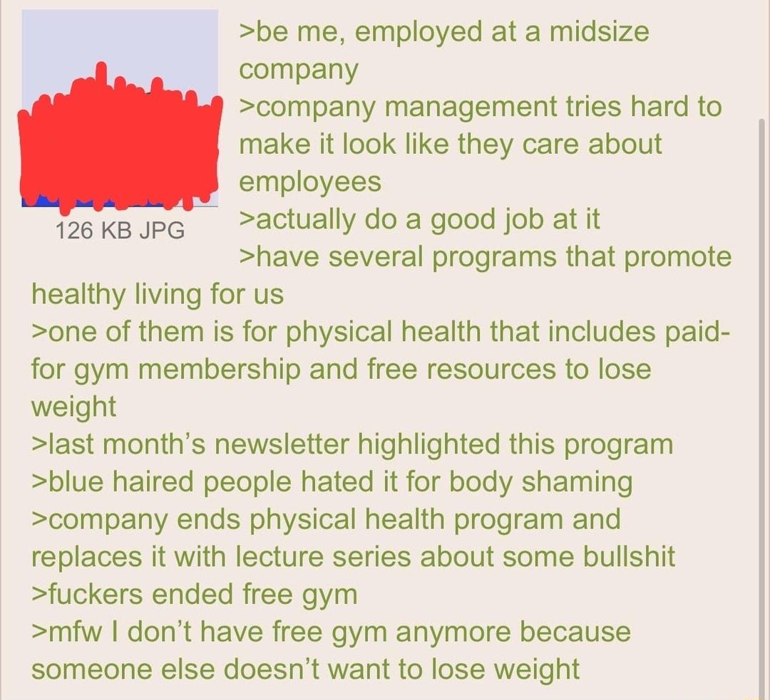 110522Sat080328 No888545048 be me employed at a midsize company company management tries hard to make it look like they care about employees actually do a good job at it have several programs that promote healthy living for us one of them is for physical health that includes paid for gym membership and free resources to lose weight last months newsletter highlighted this program blue haired people