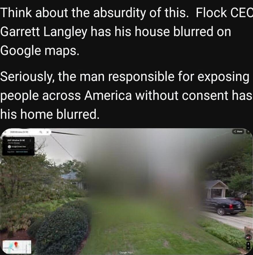 Think about the absurdity of this. Flock CEO Garrett Langley has his house blurred on Google maps. Seriously, the man responsible for exposing people across America without consent has his home blurred.