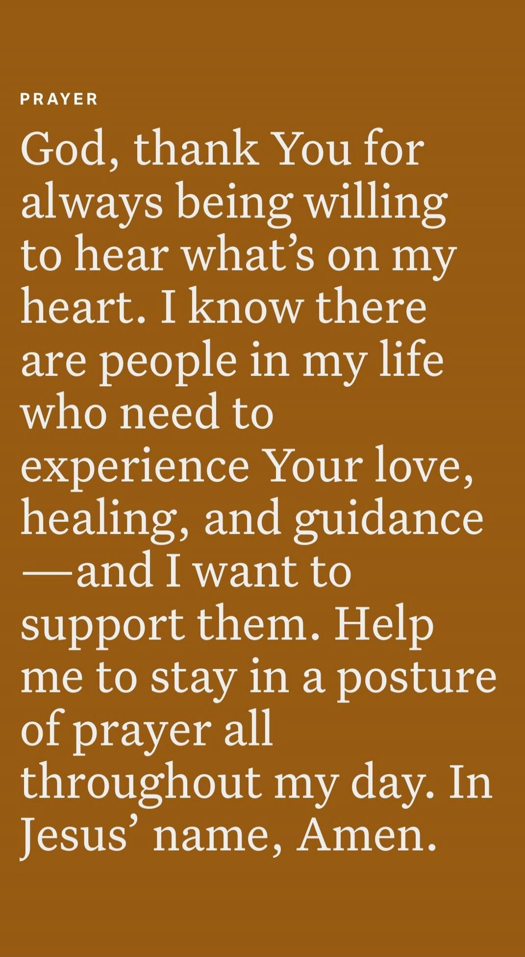PRAYER
God, thank You for always being willing to hear what’s on my heart. I know there are people in my life who need to experience Your love, healing, and guidance—and I want to support them. Help me to stay in a posture of prayer all throughout my day. In Jesus’ name, Amen.
