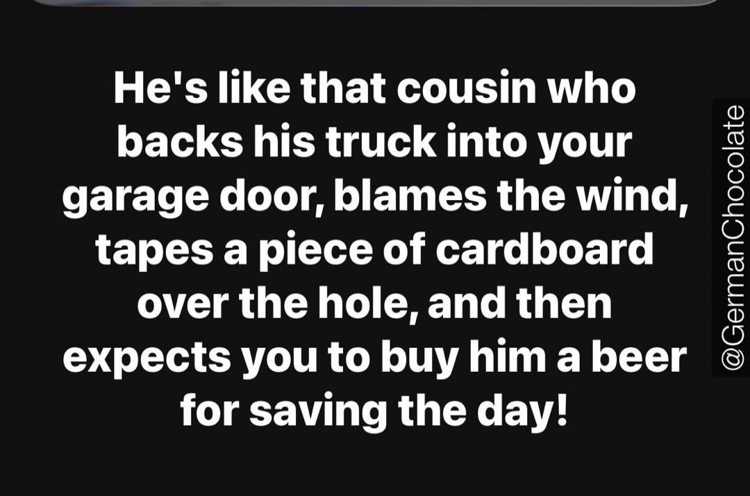 He's like that cousin who backs his truck into your garage door, blames the wind, tapes a piece of cardboard over the hole, and then expects you to buy him a beer for saving the day!