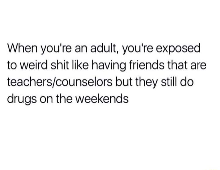 When youre an adult youre exposed to weird shit like having friends that are teacherscounselors but they still do drugs on the weekends