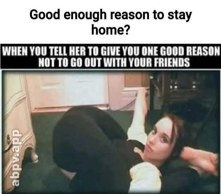 Good enough reason to stay home? WHEN YOU TELL HER TO GIVE YOU ONE GOOD REASON NOT TO GO OUT WITH YOUR FRIENDS