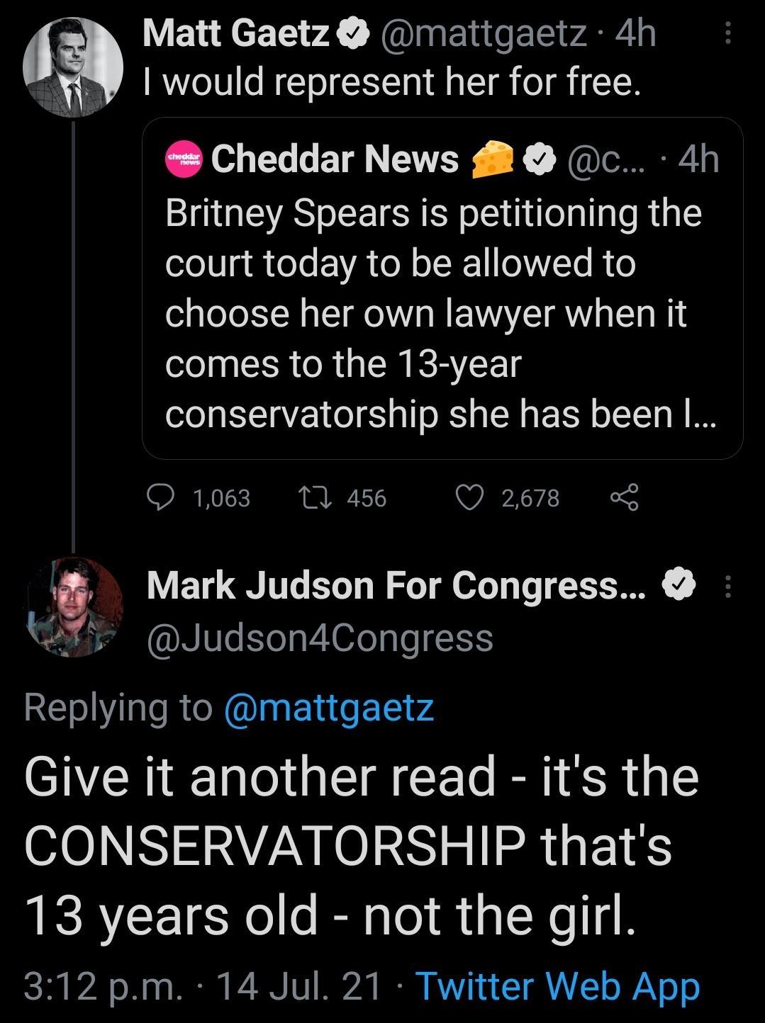 Matt Gaetz mattgaetz 4h Y Y would represent her for free Cheddar News 8 c 4h Britney Spears is petitioning the oleUg R eTe EVA TN o I I1 0WVTe R o choose her own lawyer when it comes to the 13 year conservatorship she has been O 103 W a6 QO 2678 G Mark Judson For Congress WYY JudsondCongress Replying to mattgaetz Give it another read its the O10 N1 AN N 01 Y 11 R FE1 S 13 years old not the girl 13