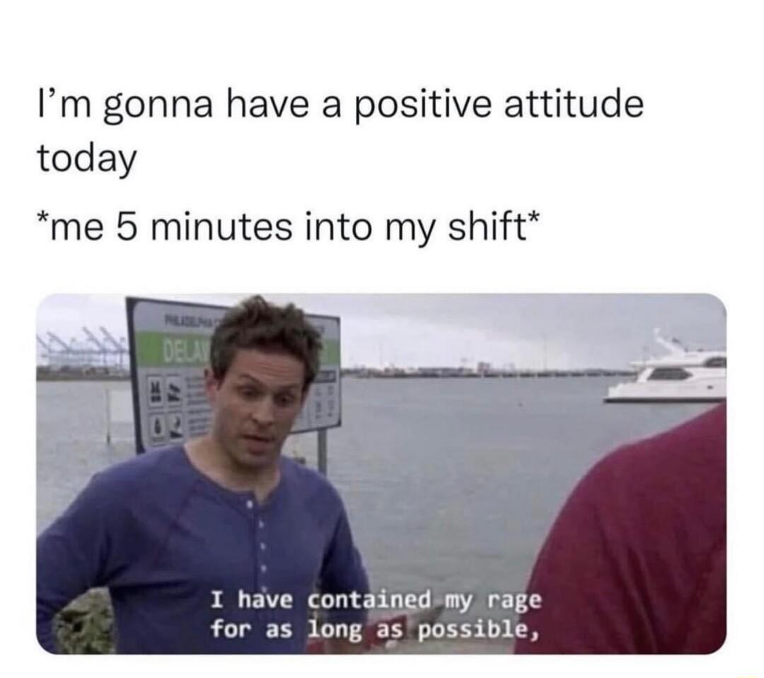 Im gonna have a positive attitude today me 5 minutes into my shift I have containedimy rage for as long as possible