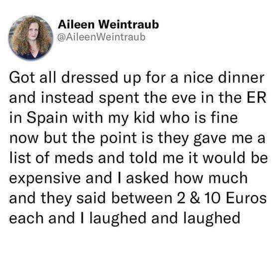 Aileen Weintraub AileenWeintraub Got all dressed up for a nice dinner and instead spent the eve in the ER in Spain with my kid who is fine now but the point is they gave me a list of meds and told me it would be expensive and asked how much and they said between 2 10 Euros each and laughed and laughed